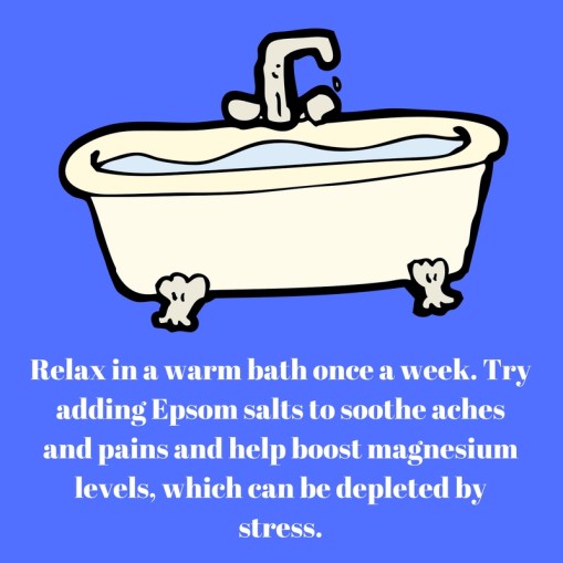 Relax in a warm bath once a week. Try adding Epsom salts to soothe achesand pains and help boost magnesium levels, which can be depleted bystress.