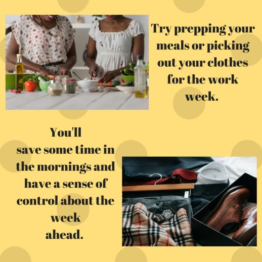 Try prepping your meals or picking out your clothes for the work week. You'llsave some time in the mornings and have a sense of control about the weekahead.